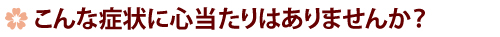 こんな症状に心当たりはありませんか？