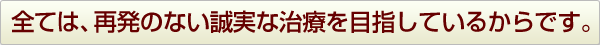 全ては、再発のない誠実な治療を目指しているからです。