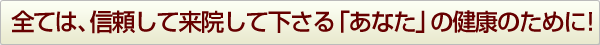 全ては、信頼して来院して下さる「あなたの健康のために！」