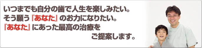 いつまでも自分の歯で人生を楽しみたい。そう願う 『あなた』 のお力になりたい。『あなた』にあった最高の治療をご提案します。