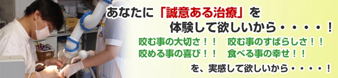 あなたに「誠意ある治療」を体験して欲しいから・・・・! 咬む事の大切さ!! 咬む事のすばらしさ!! 咬める事の喜び!! 食べる事の幸せ!!を、実感して欲しいから・・・・!