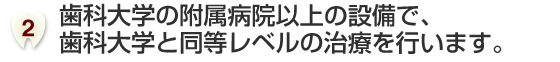 歯科大学の附属病院以上の設備で、歯科大学と同等レベルの治療を行います。
