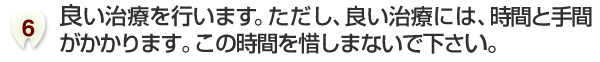 良い治療を行います。ただし、良い治療には、時間と手間がかかります。この時間を惜しまないで下さい。