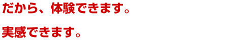 だから、体験できます。実感できます。