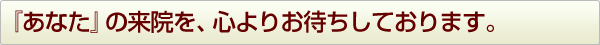 『あなた』の来院を、心よりお待ちしております。