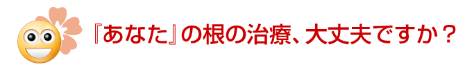 『あなた』の根の治療、大丈夫ですか？