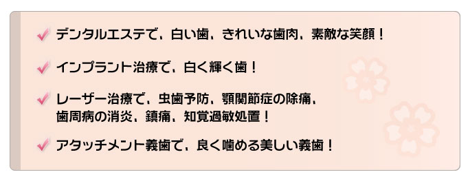 デンタルエステで、白い歯、きれいな歯肉、素敵な笑顔、 /インプラント治療で、咬むことの喜び、自信が戻る笑顔！/レーザー治療で、虫歯予防、顎関節症の除痛、 歯周病の消炎、鎮痛、知覚過敏処置！/アタッチメント義歯で、良く咬める美しい義歯！