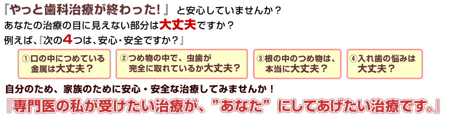 『やっと歯科治療が終わった！』と安心していませんか？
    あなたの治療の目に見えない部分は大丈夫ですか？例えば、『次の３つは、安心・安全ですか？』
    1.口の中につめている金属は大丈夫？2.つめ物の中で、虫歯が完全に取れているか大丈夫？3.根の中のつめ物は、本当に大丈夫？4.入れ歯の悩みは大丈夫？ 自分のため、家族のために安心・安全な治療してみませんか！『専門医の私が受けたい治療が、”あなた”にしてあげたい治療です。