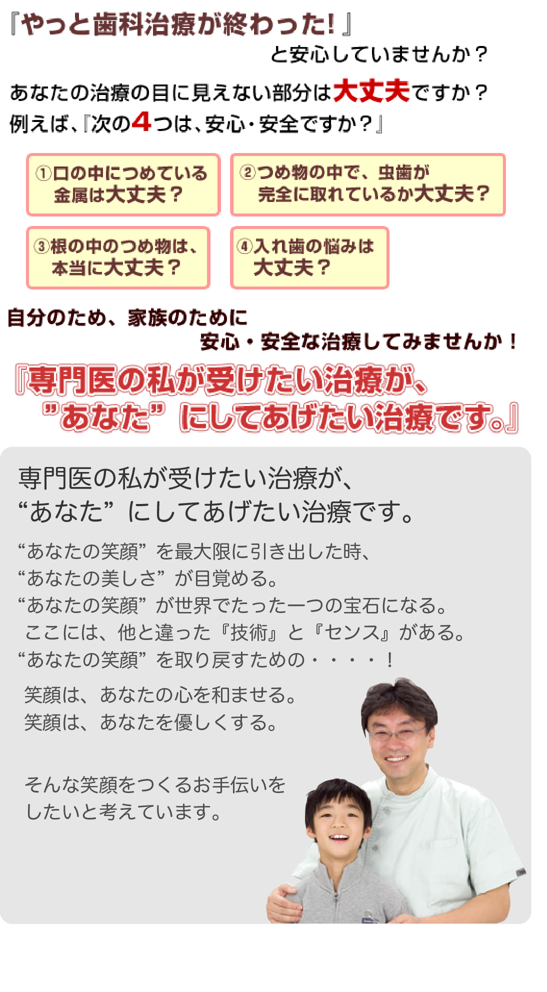 『やっと歯科治療が終わった！』と安心していませんか？
    あなたの治療の目に見えない部分は大丈夫ですか？例えば、『次の３つは、安心・安全ですか？』
    1.口の中につめている金属は大丈夫？2.つめ物の中で、虫歯が完全に取れているか大丈夫？3.根の中のつめ物は、本当に大丈夫？4.入れ歯の悩みは大丈夫？ 自分のため、家族のために安心・安全な治療してみませんか！『専門医の私が受けたい治療が、”あなた”にしてあげたい治療です。