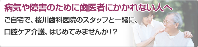 病気や障害のために歯医者にかかれない人へご自宅で、桜川歯科医院のスタッフと一緒に、口腔ケア介護、はじめてみませんか！？